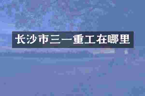 长沙市三一重工在哪里